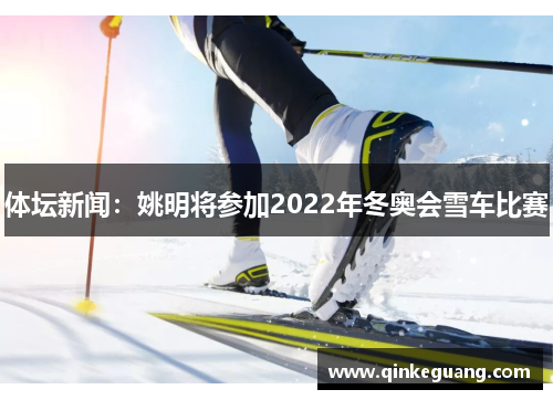 体坛新闻：姚明将参加2022年冬奥会雪车比赛