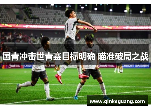 国青冲击世青赛目标明确 瞄准破局之战